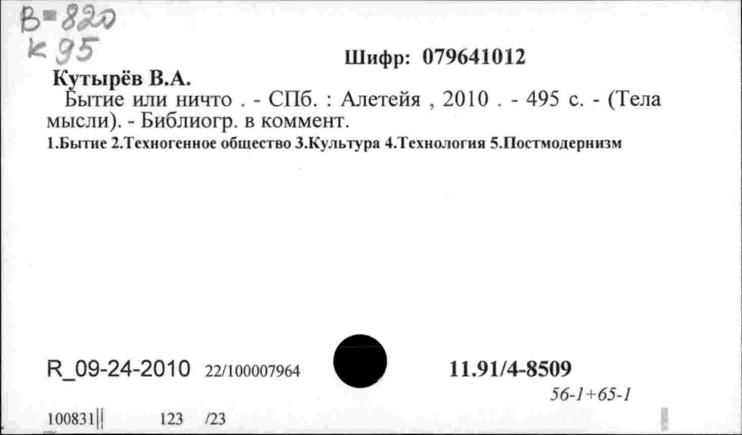 ﻿
^35 ..	Шифр: 079641012
Кутырев В.А.
Бытие или ничто . - СПб. : Алетейя , 2010 . - 495 с. - (Тела мысли). - Библиогр. в коммент.
1.Бытие 2.Техногенное общество З.Культура 4.Технология 5-Постмодернизм
Р_09-24-2010 22/100007964
100831Ц	123 /23
11.91/4-8509
56-1 +65-1
I